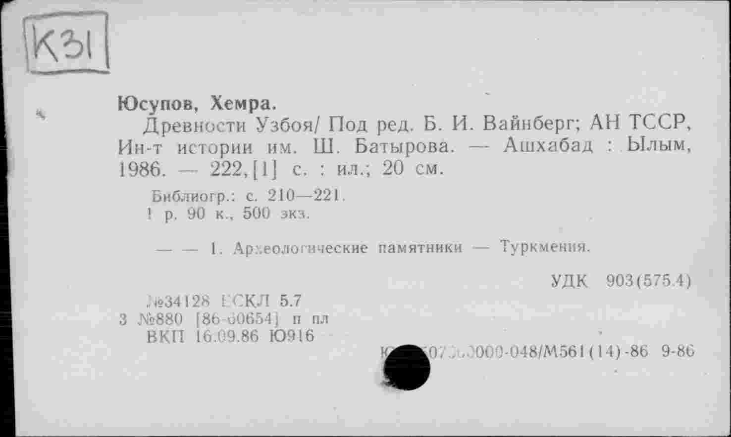 ﻿
Юсупов, Хемра.
Древности Узбоя/ Под ред. Б. И. Вайнберг; АН ТССР, Ин-т истории им. Ш. Батырова. — Ашхабад : Ылым, 1986. — 222, [1] с. : ил.; 20 см.
Библиогр.: с. 210—221.
1 р. 90 к., 500 экз.
— — 1. Археологические памятники — Туркмения.
№34128 ЕСКЛ 5.7 3 №880 [86-60654] п пл ВКП 16.09.86 Ю916
УДК 903(575.4)
.07., . ОС 0-048/М561 ( 14)-86 9-86